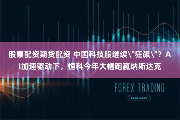 股票配资期货配资 中国科技股继续＂狂飙＂？AI加速驱动下，恒科今年大幅跑赢纳斯达克