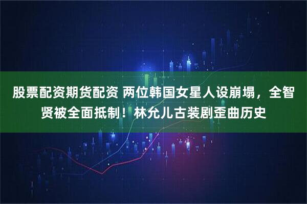 股票配资期货配资 两位韩国女星人设崩塌，全智贤被全面抵制！林允儿古装剧歪曲历史