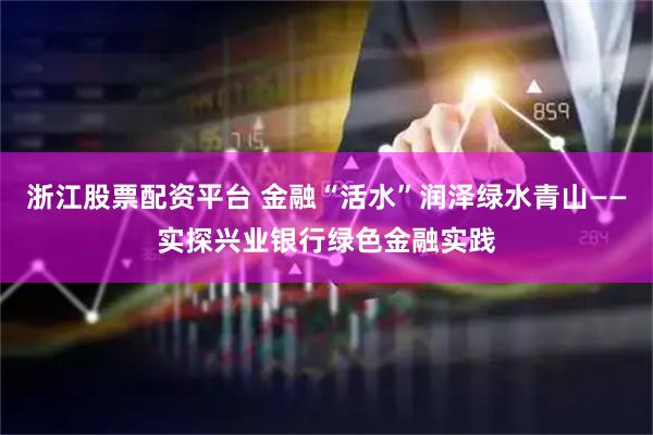 浙江股票配资平台 金融“活水”润泽绿水青山——实探兴业银行绿色金融实践