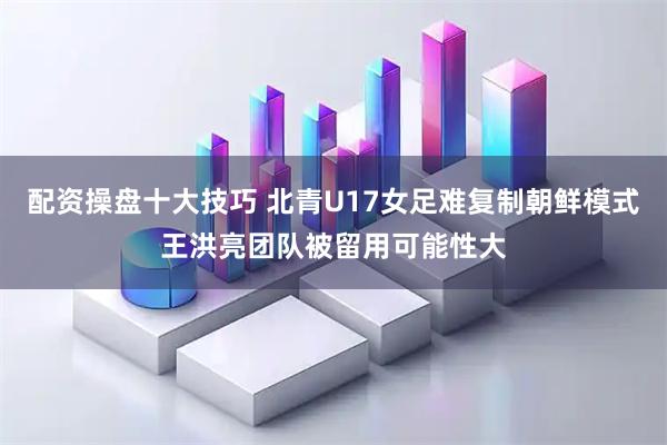 配资操盘十大技巧 北青U17女足难复制朝鲜模式王洪亮团队被留用可能性大
