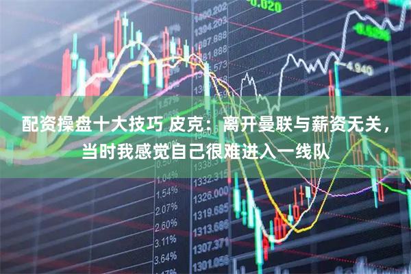 配资操盘十大技巧 皮克：离开曼联与薪资无关，当时我感觉自己很难进入一线队