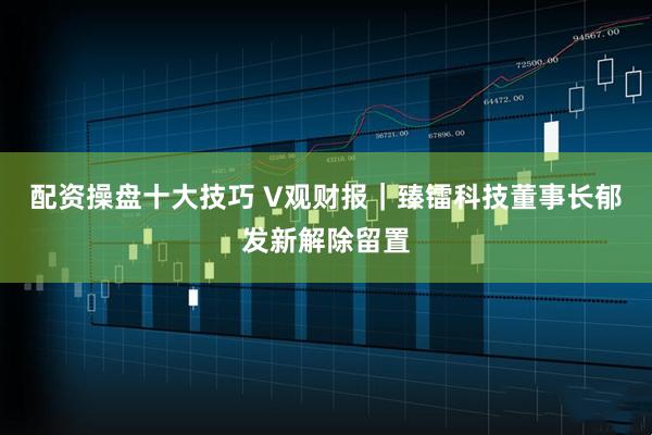 配资操盘十大技巧 V观财报｜臻镭科技董事长郁发新解除留置