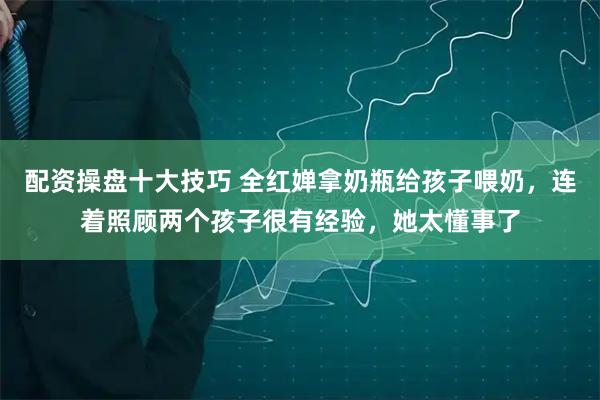 配资操盘十大技巧 全红婵拿奶瓶给孩子喂奶，连着照顾两个孩子很有经验，她太懂事了
