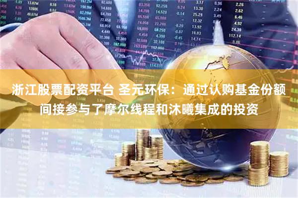 浙江股票配资平台 圣元环保：通过认购基金份额间接参与了摩尔线程和沐曦集成的投资