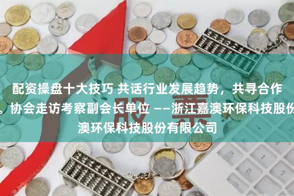 配资操盘十大技巧 共话行业发展趋势，共寻合作共赢路径。协会走访考察副会长单位 ——浙江嘉澳环保科技股份有限公司