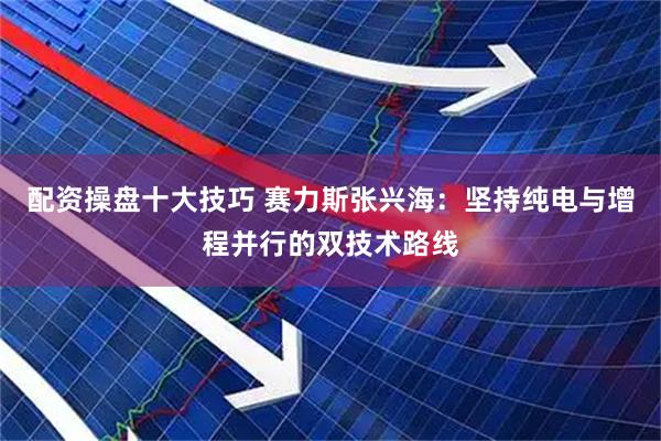 配资操盘十大技巧 赛力斯张兴海：坚持纯电与增程并行的双技术路线