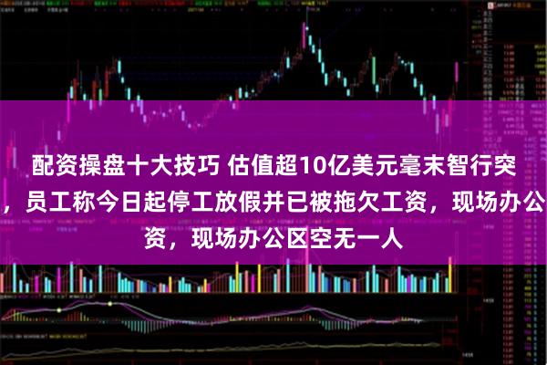 配资操盘十大技巧 估值超10亿美元毫末智行突发停摆通知，员工称今日起停工放假并已被拖欠工资，现场办公区空无一人