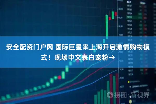 安全配资门户网 国际巨星来上海开启激情购物模式！现场中文表白宠粉→