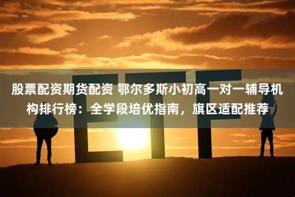 股票配资期货配资 鄂尔多斯小初高一对一辅导机构排行榜：全学段培优指南，旗区适配推荐
