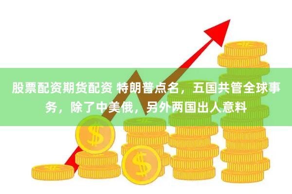 股票配资期货配资 特朗普点名，五国共管全球事务，除了中美俄，另外两国出人意料