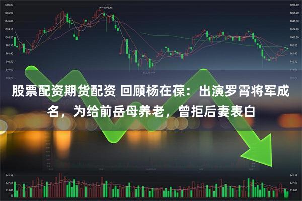 股票配资期货配资 回顾杨在葆：出演罗霄将军成名，为给前岳母养老，曾拒后妻表白