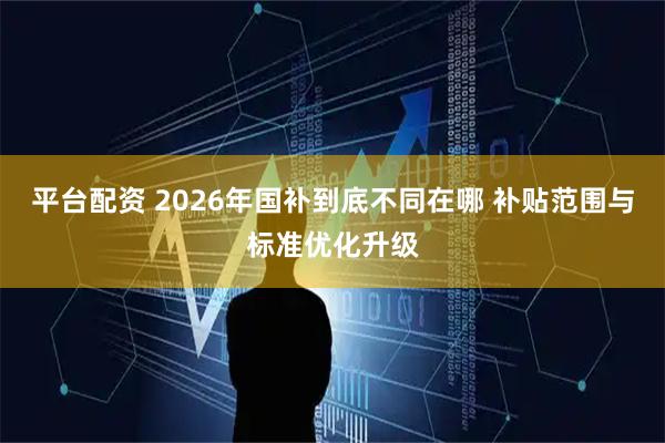 平台配资 2026年国补到底不同在哪 补贴范围与标准优化升级