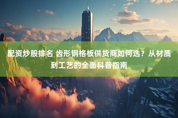配资炒股排名 齿形钢格板供货商如何选？从材质到工艺的全面科普指南