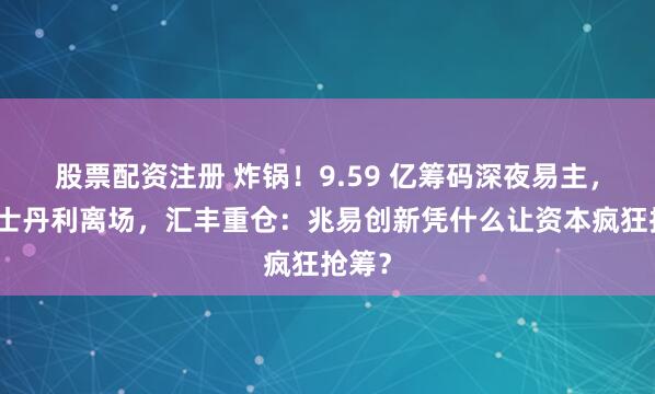 股票配资注册 炸锅！9.59 亿筹码深夜易主，摩根士丹利离场，汇丰重仓：兆易创新凭什么让资本疯狂抢筹？