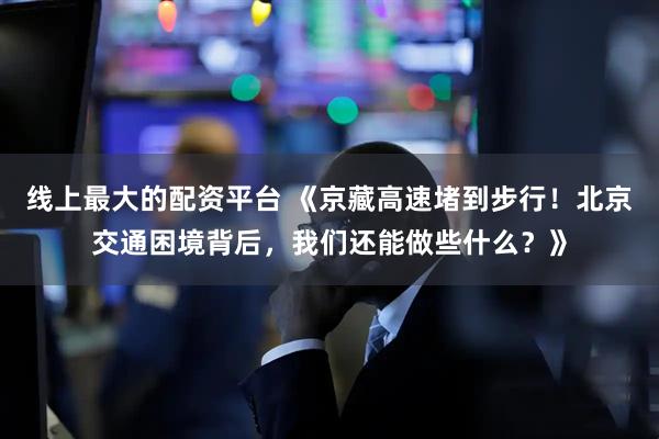 线上最大的配资平台 《京藏高速堵到步行！北京交通困境背后，我们还能做些什么？》