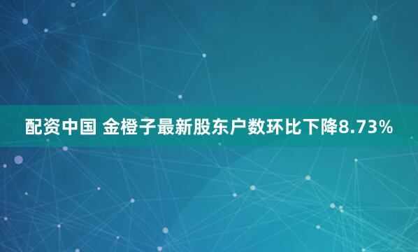 配资中国 金橙子最新股东户数环比下降8.73%