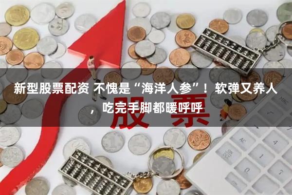 新型股票配资 不愧是“海洋人参”！软弹又养人，吃完手脚都暖呼呼