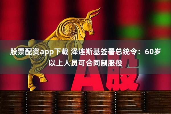 股票配资app下载 泽连斯基签署总统令：60岁以上人员可合同制服役