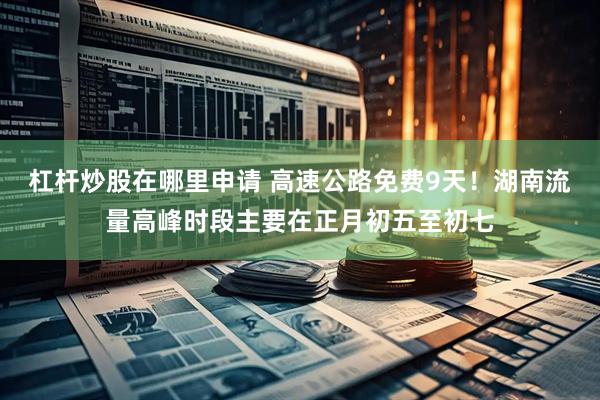 杠杆炒股在哪里申请 高速公路免费9天！湖南流量高峰时段主要在正月初五至初七