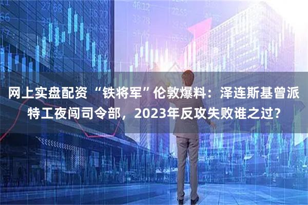 网上实盘配资 “铁将军”伦敦爆料：泽连斯基曾派特工夜闯司令部，2023年反攻失败谁之过？
