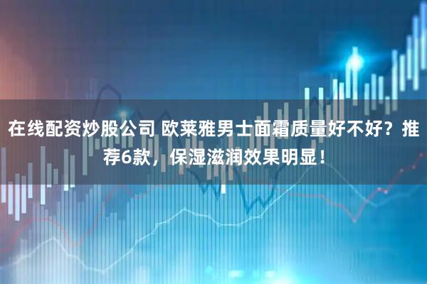 在线配资炒股公司 欧莱雅男士面霜质量好不好？推荐6款，保湿滋润效果明显！