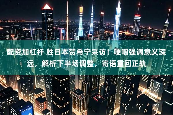 配资加杠杆 胜日本贺希宁采访！哽咽强调意义深远，解析下半场调整，寄语重回正轨