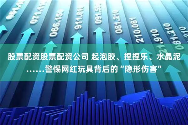 股票配资股票配资公司 起泡胶、捏捏乐、水晶泥……警惕网红玩具背后的“隐形伤害”