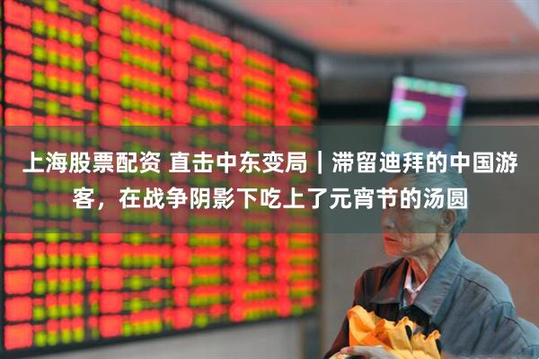 上海股票配资 直击中东变局｜滞留迪拜的中国游客，在战争阴影下吃上了元宵节的汤圆