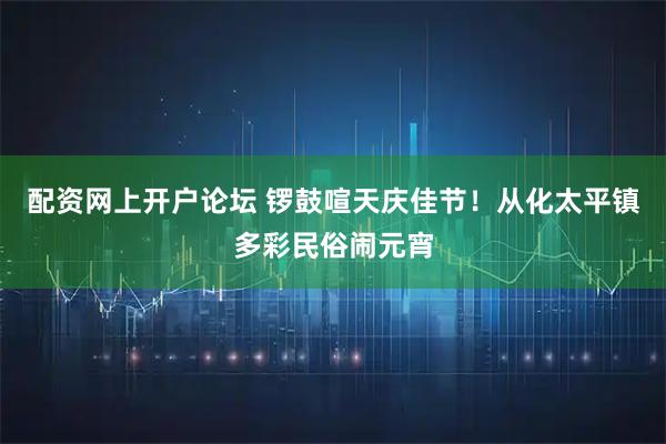 配资网上开户论坛 锣鼓喧天庆佳节！从化太平镇多彩民俗闹元宵
