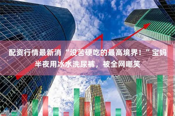 配资行情最新消 “没苦硬吃的最高境界！”宝妈半夜用冰水洗尿裤，被全网嘲笑