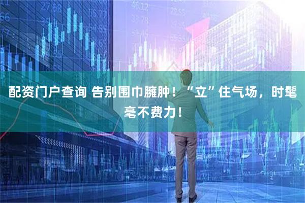 配资门户查询 告别围巾臃肿！“立”住气场，时髦毫不费力！