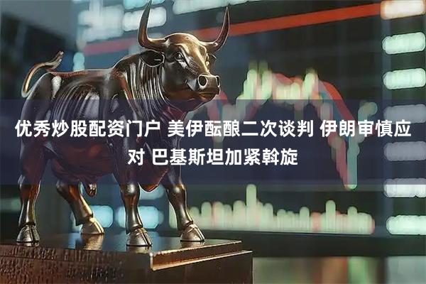 优秀炒股配资门户 美伊酝酿二次谈判 伊朗审慎应对 巴基斯坦加紧斡旋