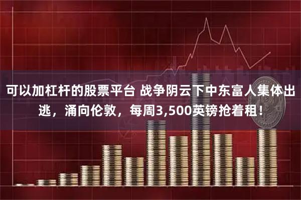 可以加杠杆的股票平台 战争阴云下中东富人集体出逃，涌向伦敦，每周3,500英镑抢着租！