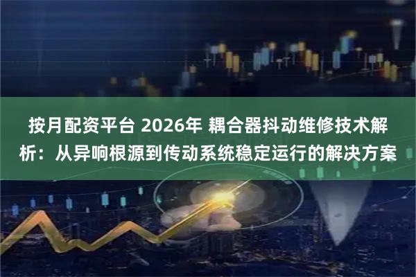 按月配资平台 2026年 耦合器抖动维修技术解析：从异响根源到传动系统稳定运行的解决方案